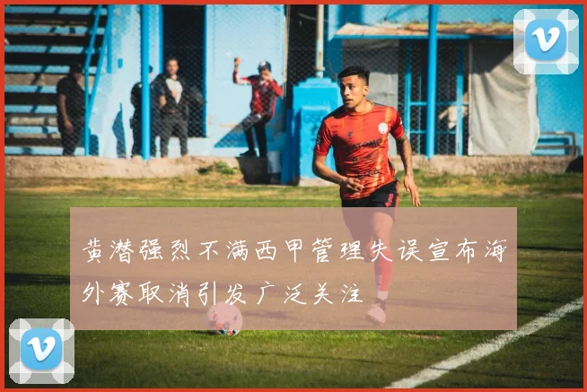 黄潜强烈不满西甲管理失误宣布海外赛取消引发广泛关注