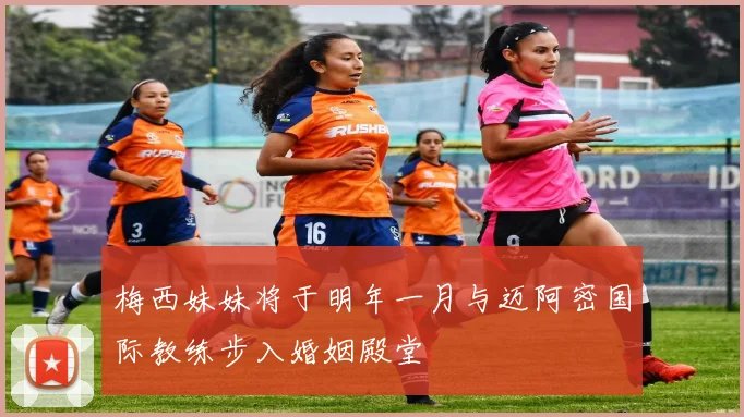 梅西妹妹将于明年一月与迈阿密国际教练步入婚姻殿堂