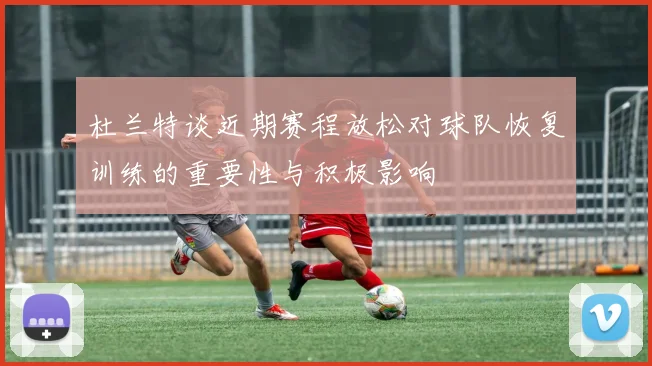 杜兰特谈近期赛程放松对球队恢复训练的重要性与积极影响