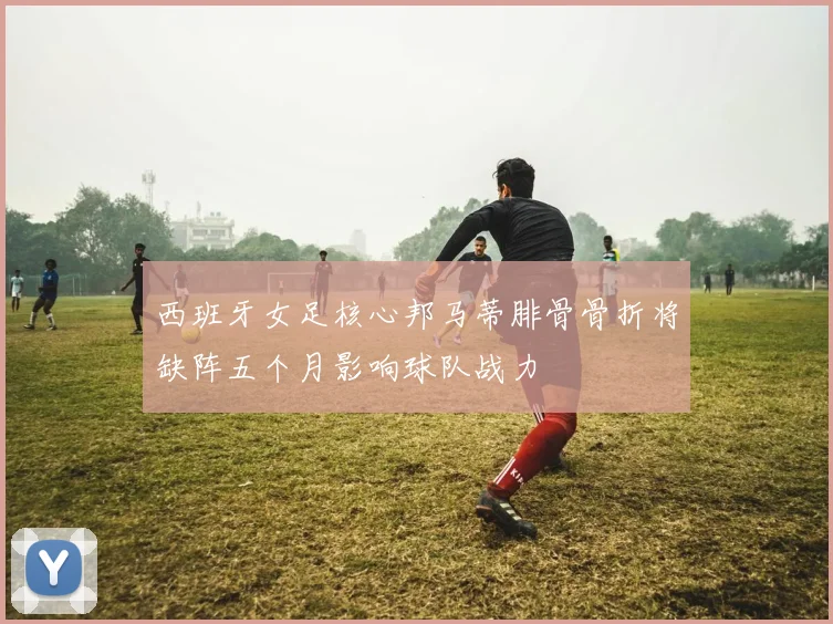 西班牙女足核心邦马蒂腓骨骨折将缺阵五个月影响球队战力