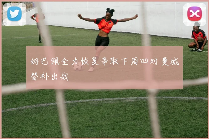 姆巴佩全力恢复争取下周四对曼城替补出战