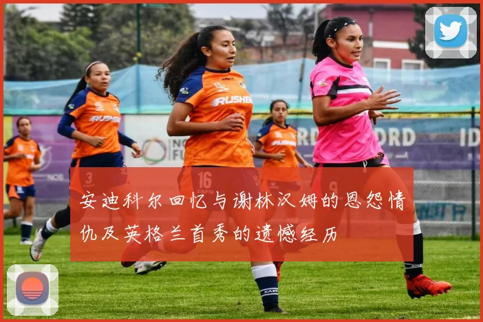 安迪科尔回忆与谢林汉姆的恩怨情仇及英格兰首秀的遗憾经历