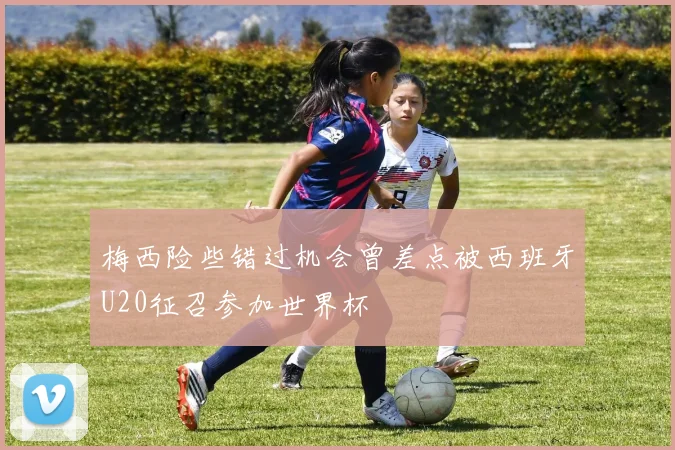 梅西险些错过机会曾差点被西班牙U20征召参加世界杯