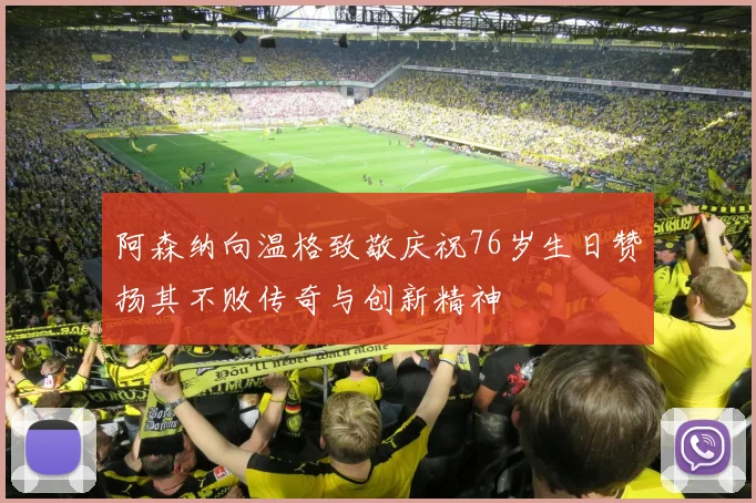 阿森纳向温格致敬庆祝76岁生日赞扬其不败传奇与创新精神