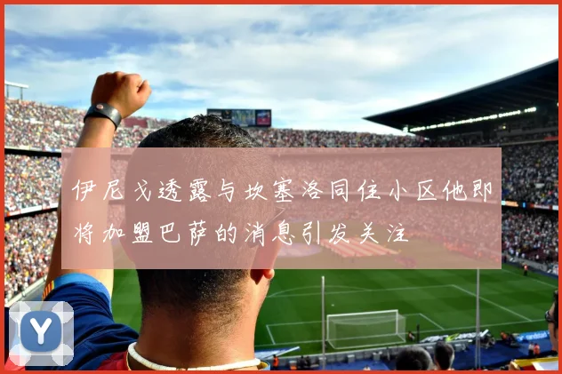 伊尼戈透露与坎塞洛同住小区他即将加盟巴萨的消息引发关注