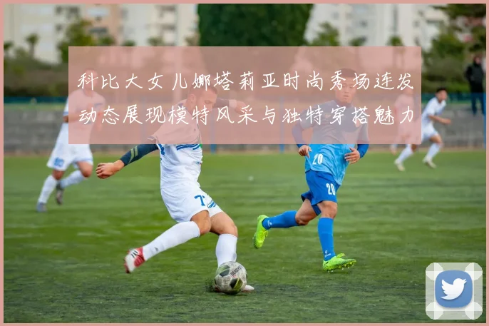 科比大女儿娜塔莉亚时尚秀场连发动态展现模特风采与独特穿搭魅力