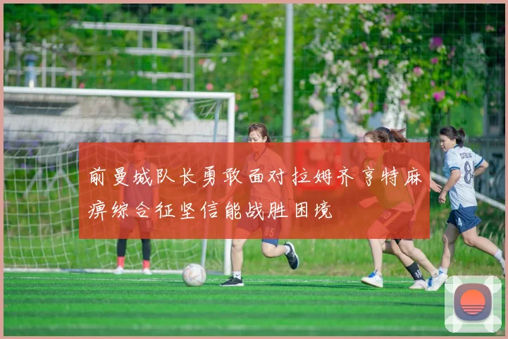前曼城队长勇敢面对拉姆齐亨特麻痹综合征坚信能战胜困境