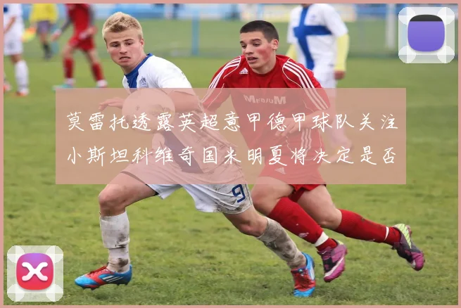 莫雷托透露英超意甲德甲球队关注小斯坦科维奇国米明夏将决定是否回购