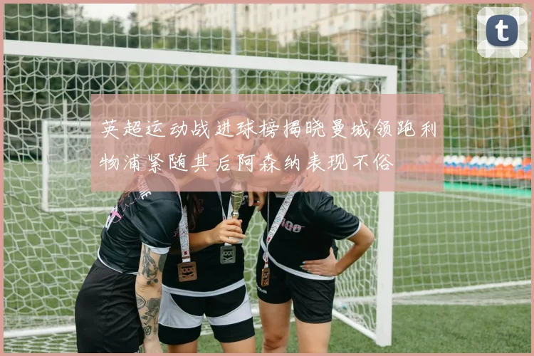 英超运动战进球榜揭晓曼城领跑利物浦紧随其后阿森纳表现不俗