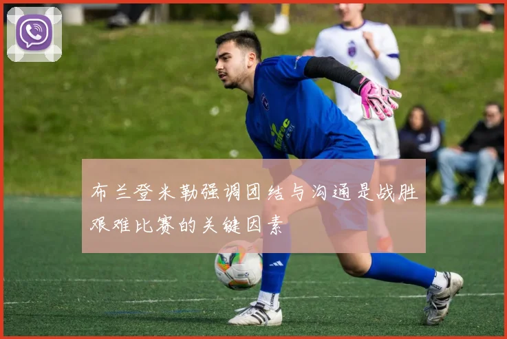 布兰登米勒强调团结与沟通是战胜艰难比赛的关键因素