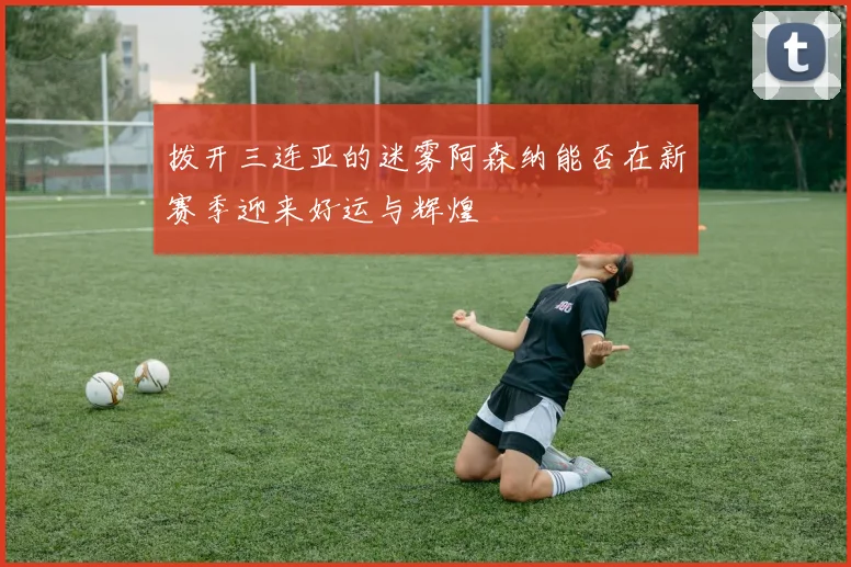 拨开三连亚的迷雾阿森纳能否在新赛季迎来好运与辉煌