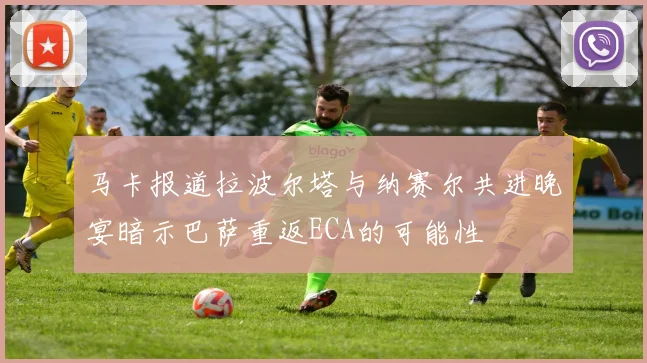 马卡报道拉波尔塔与纳赛尔共进晚宴暗示巴萨重返ECA的可能性