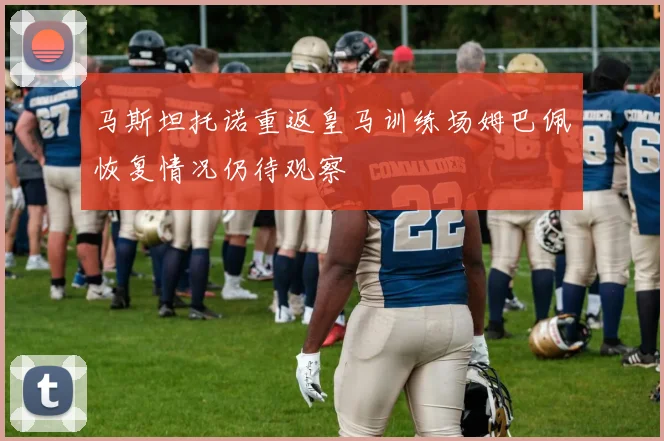 马斯坦托诺重返皇马训练场姆巴佩恢复情况仍待观察
