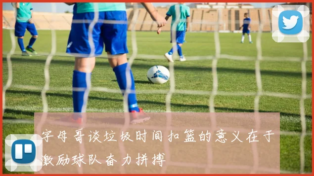 字母哥谈垃圾时间扣篮的意义在于激励球队奋力拼搏