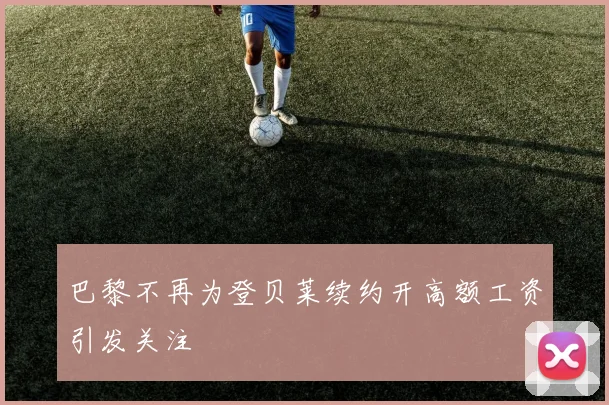 巴黎不再为登贝莱续约开高额工资引发关注