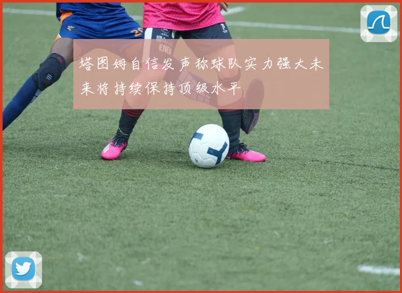 塔图姆自信发声称球队实力强大未来将持续保持顶级水平