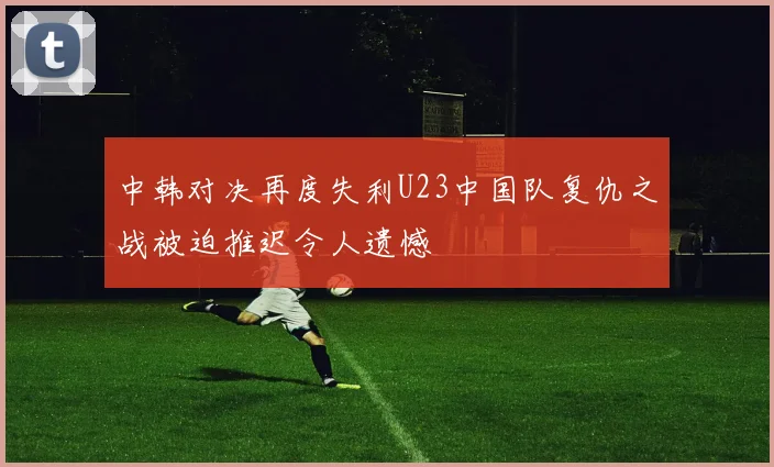 中韩对决再度失利U23中国队复仇之战被迫推迟令人遗憾