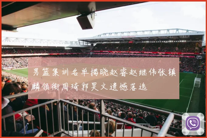男篮集训名单揭晓赵睿赵继伟张镇麟领衔周琦郭昊文遗憾落选