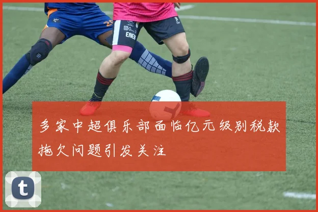 多家中超俱乐部面临亿元级别税款拖欠问题引发关注