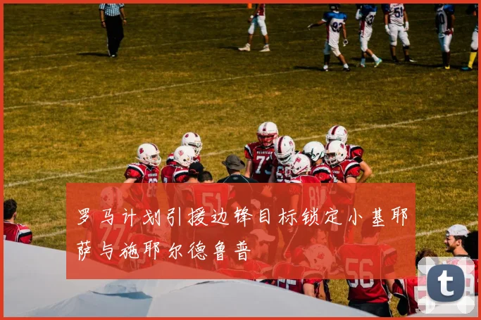 罗马计划引援边锋目标锁定小基耶萨与施耶尔德鲁普