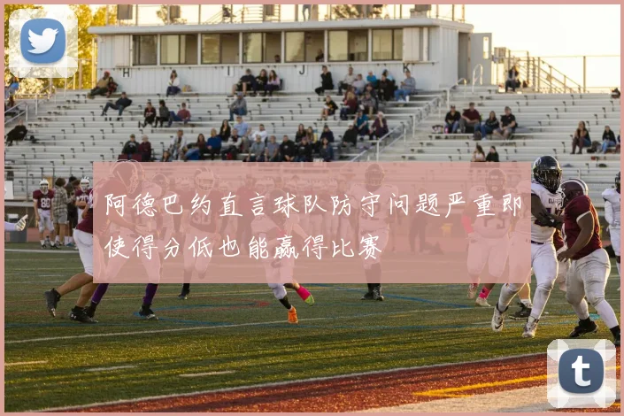 阿德巴约直言球队防守问题严重即使得分低也能赢得比赛